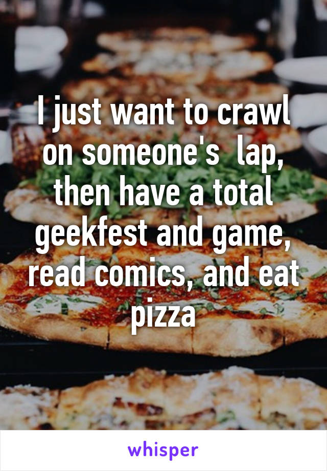 I just want to crawl on someone's  lap, then have a total geekfest and game, read comics, and eat pizza
