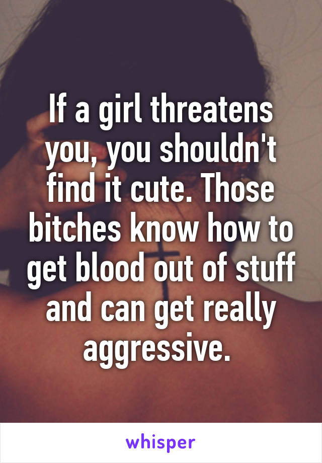 If a girl threatens you, you shouldn't find it cute. Those bitches know how to get blood out of stuff and can get really aggressive. 