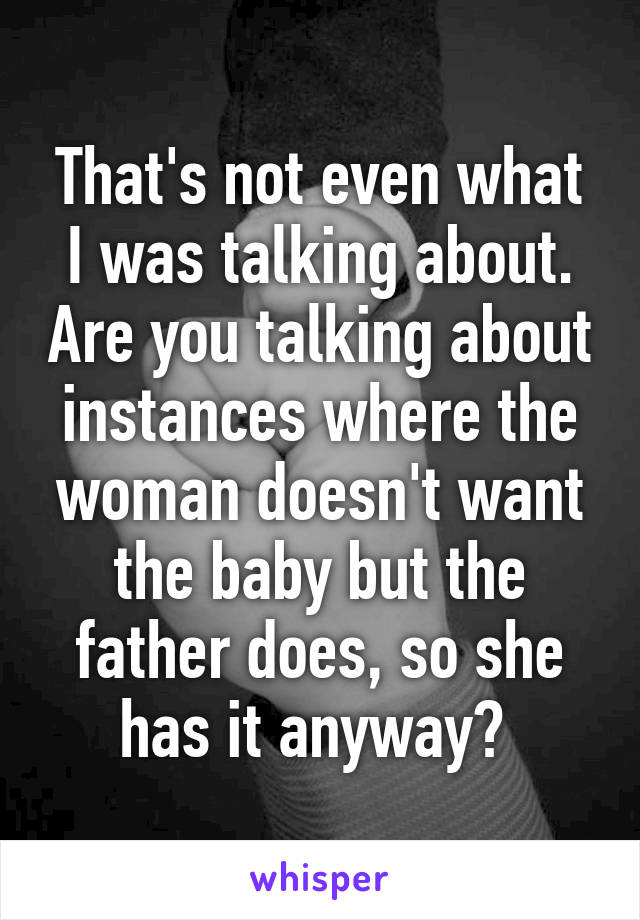 That's not even what I was talking about. Are you talking about instances where the woman doesn't want the baby but the father does, so she has it anyway? 