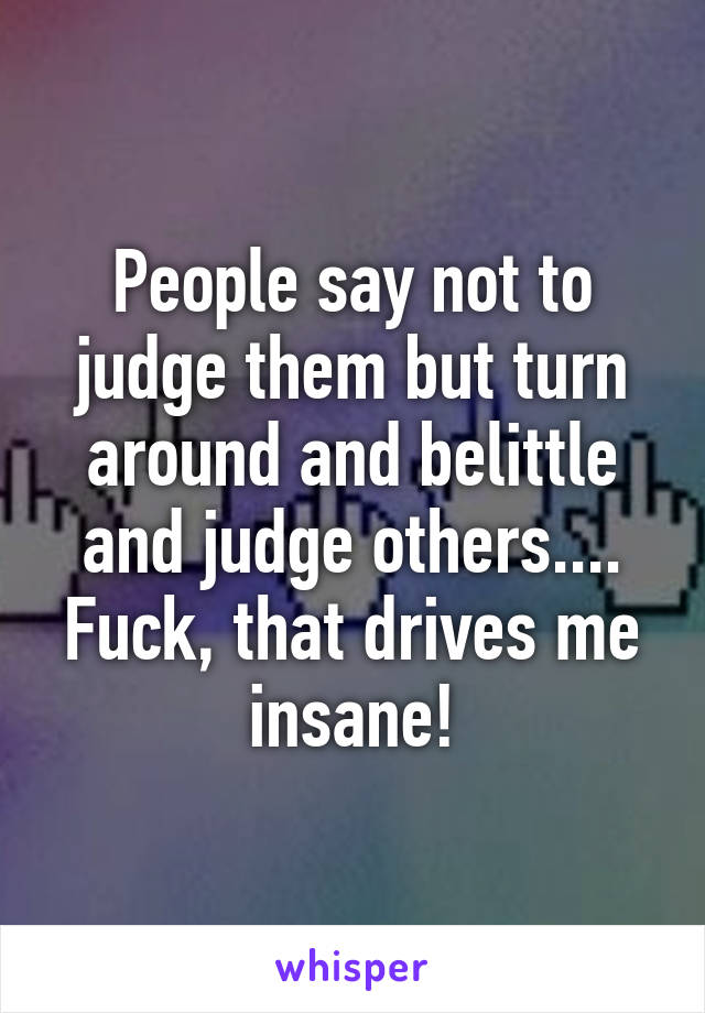 People say not to judge them but turn around and belittle and judge others.... Fuck, that drives me insane!