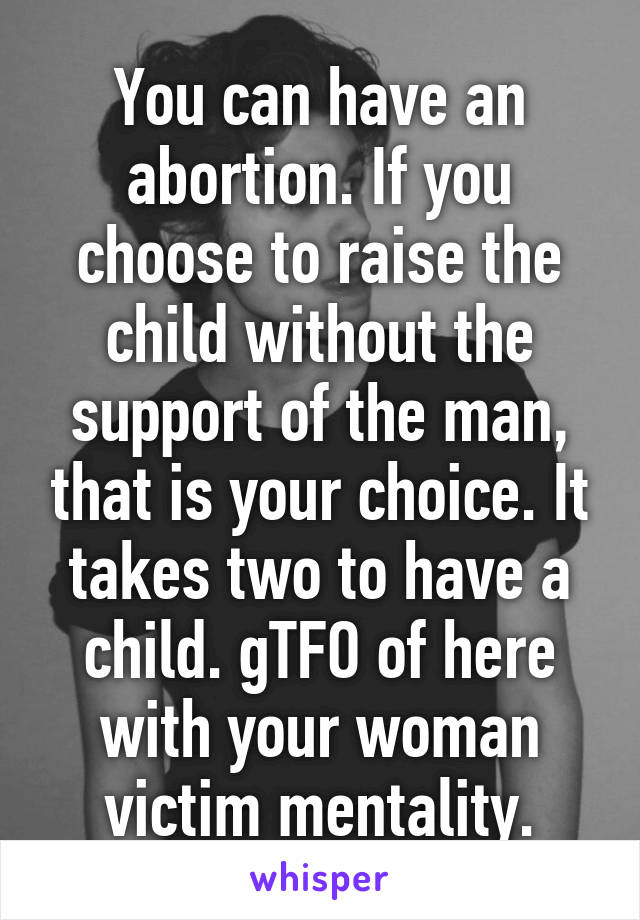 You can have an abortion. If you choose to raise the child without the support of the man, that is your choice. It takes two to have a child. gTFO of here with your woman victim mentality.