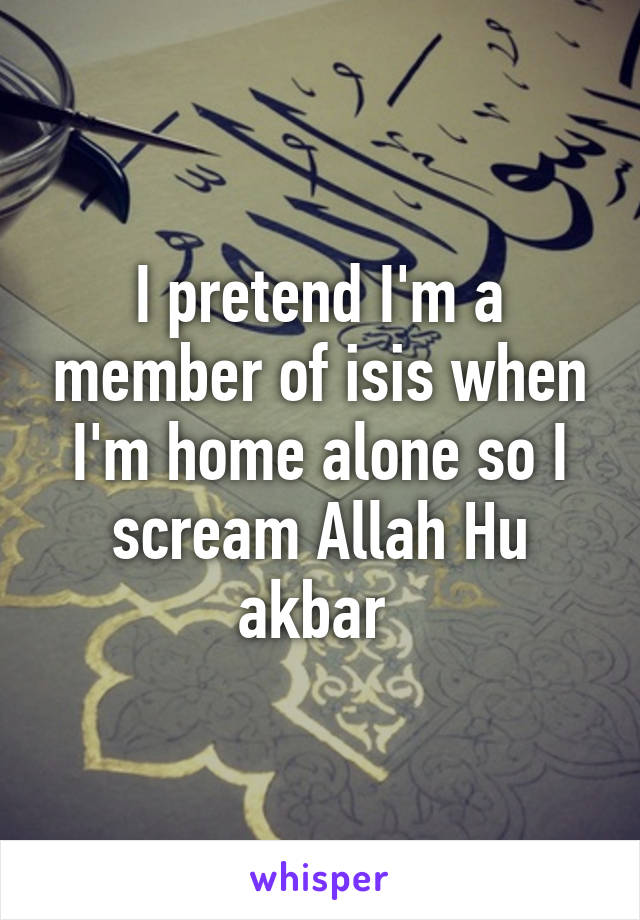 I pretend I'm a member of isis when I'm home alone so I scream Allah Hu akbar 