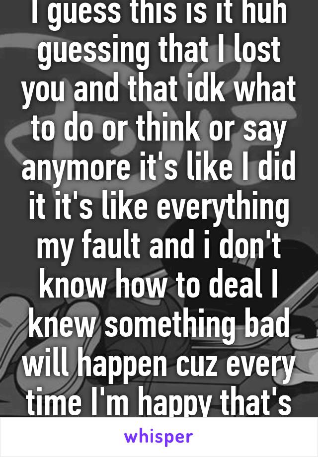 I guess this is it huh guessing that I lost you and that idk what to do or think or say anymore it's like I did it it's like everything my fault and i don't know how to deal I knew something bad will happen cuz every time I'm happy that's it gone