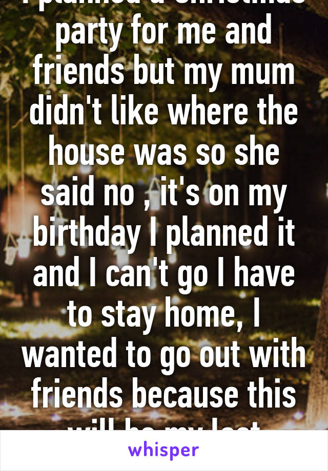 I planned a Christmas party for me and friends but my mum didn't like where the house was so she said no , it's on my birthday I planned it and I can't go I have to stay home, I wanted to go out with friends because this will be my last birthday 