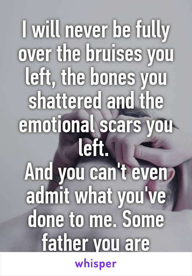 I will never be fully over the bruises you left, the bones you shattered and the emotional scars you left. 
And you can't even admit what you've done to me. Some father you are