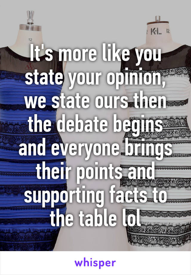 It's more like you state your opinion, we state ours then the debate begins and everyone brings their points and supporting facts to the table lol