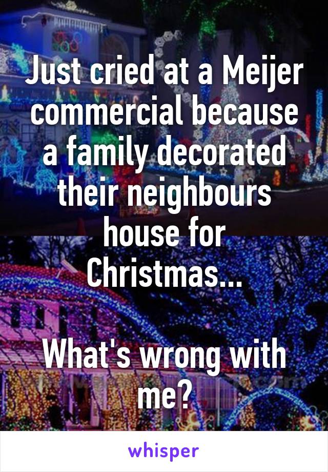 Just cried at a Meijer commercial because a family decorated their neighbours house for Christmas...

What's wrong with me?