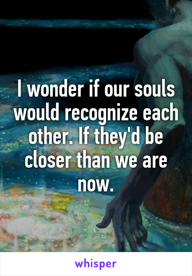 I wonder if our souls would recognize each other. If they'd be closer than we are now.