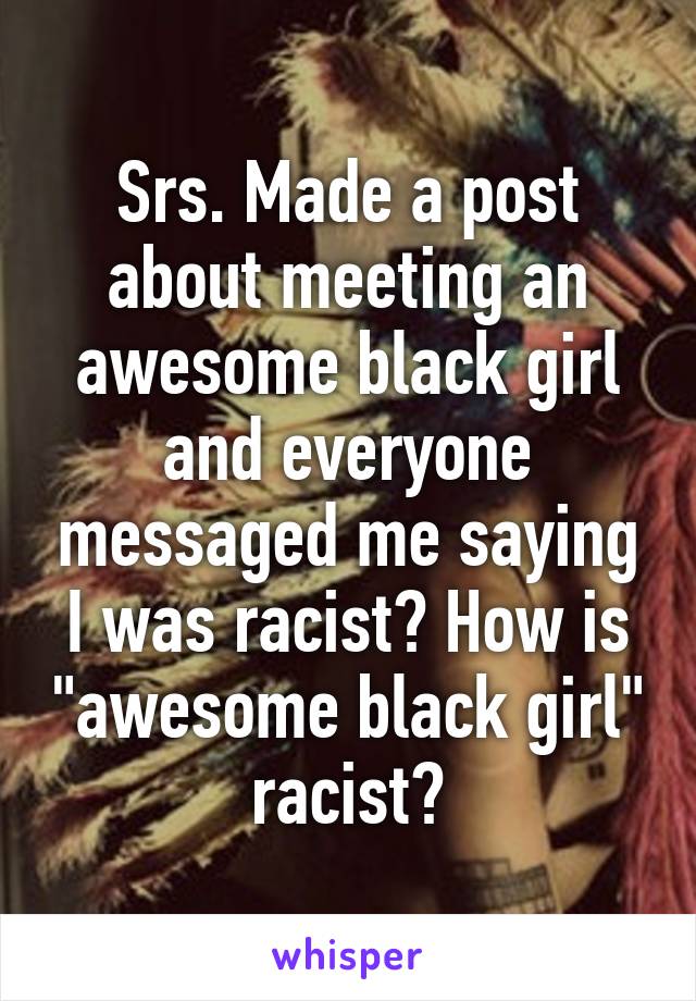 Srs. Made a post about meeting an awesome black girl and everyone messaged me saying I was racist? How is "awesome black girl" racist?