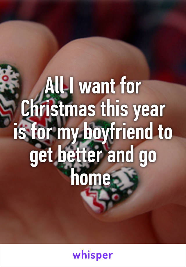 All I want for Christmas this year is for my boyfriend to get better and go home 