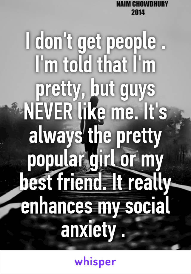 I don't get people . I'm told that I'm pretty, but guys NEVER like me. It's always the pretty popular girl or my best friend. It really enhances my social anxiety . 