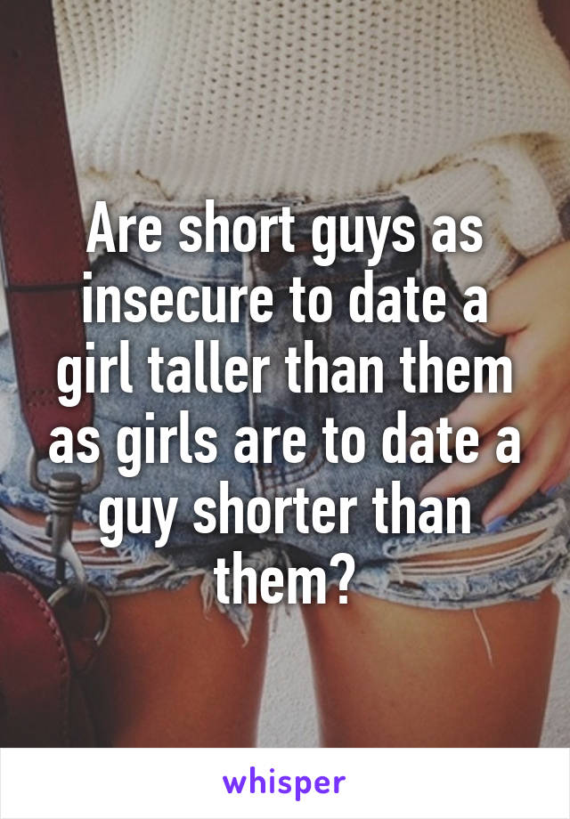 Are short guys as insecure to date a girl taller than them as girls are to date a guy shorter than them?