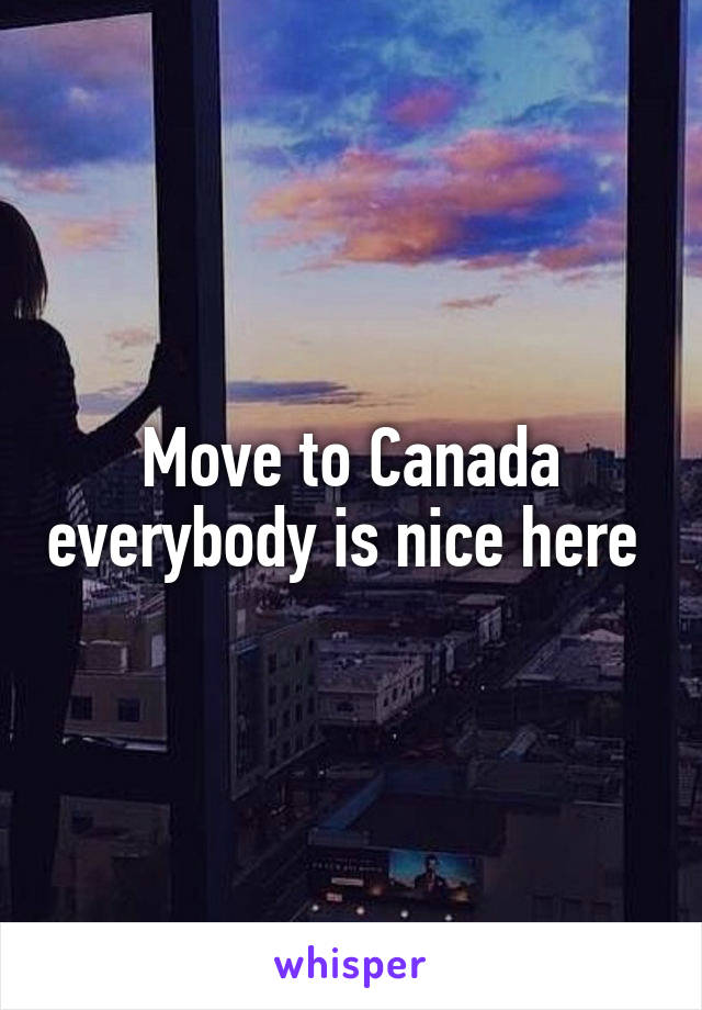 Move to Canada everybody is nice here 