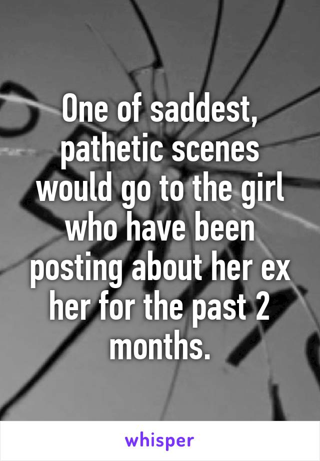 One of saddest, pathetic scenes would go to the girl who have been posting about her ex her for the past 2 months.