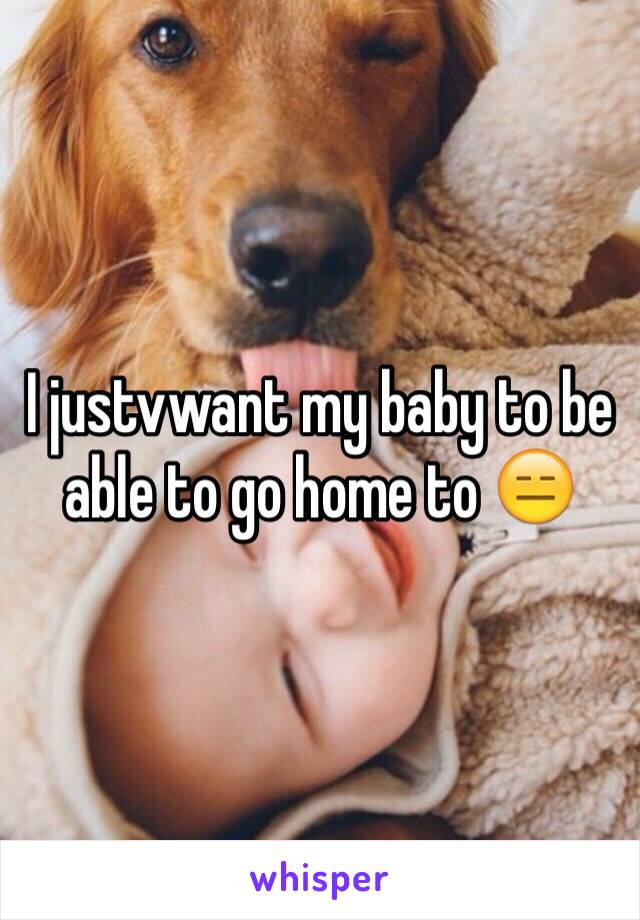 I justvwant my baby to be able to go home to 😑