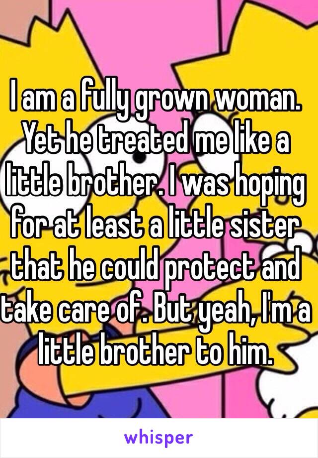 I am a fully grown woman. Yet he treated me like a little brother. I was hoping for at least a little sister that he could protect and take care of. But yeah, I'm a little brother to him.