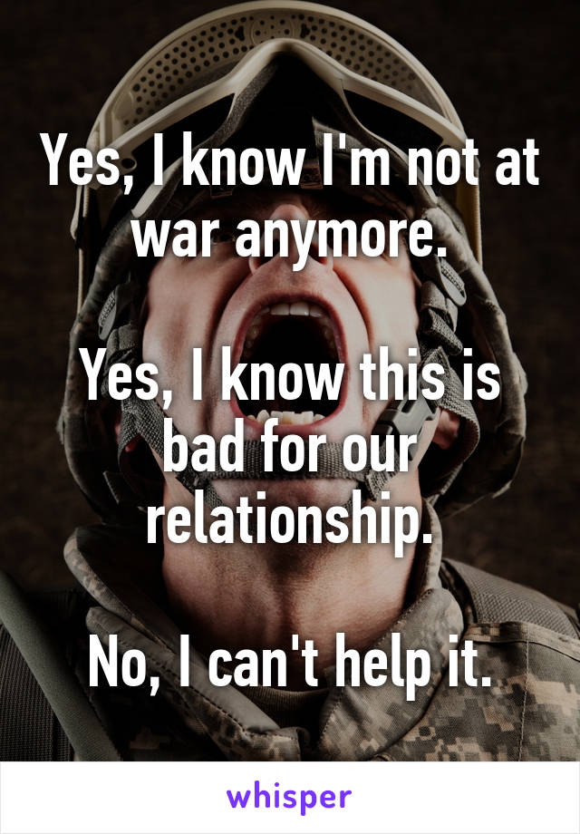 Yes, I know I'm not at war anymore.

Yes, I know this is bad for our relationship.

No, I can't help it.