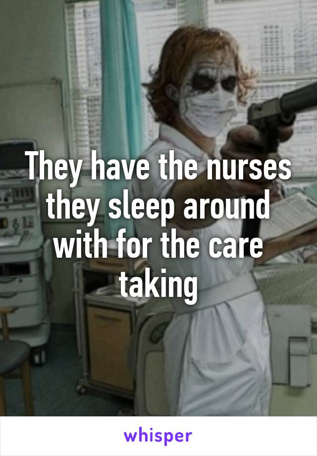 They have the nurses they sleep around with for the care taking