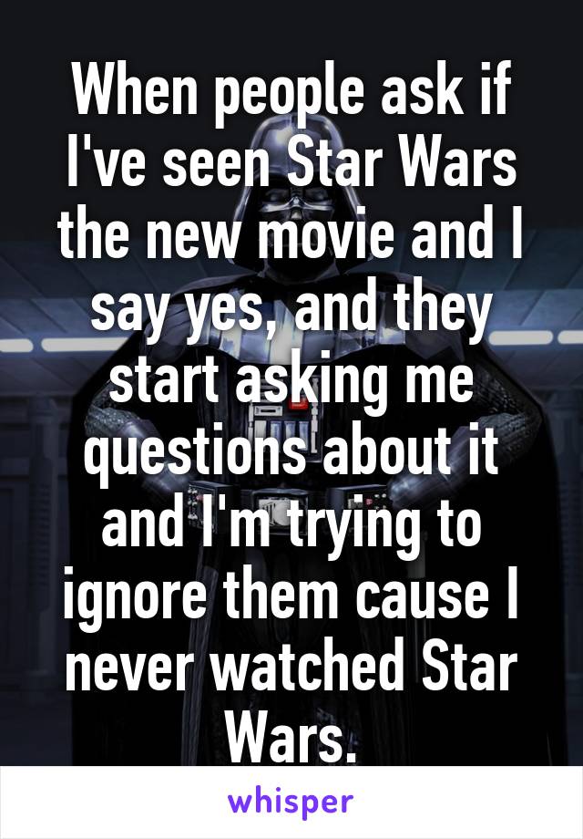 When people ask if I've seen Star Wars the new movie and I say yes, and they start asking me questions about it and I'm trying to ignore them cause I never watched Star Wars.