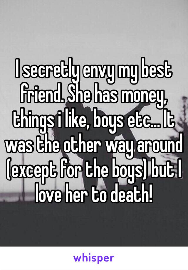 I secretly envy my best friend. She has money, things i like, boys etc... It was the other way around (except for the boys) but I love her to death!