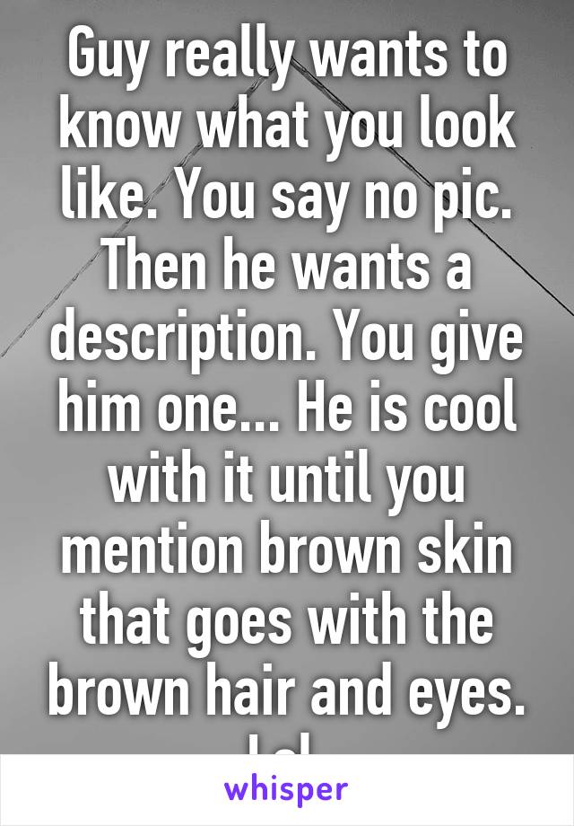 Guy really wants to know what you look like. You say no pic. Then he wants a description. You give him one... He is cool with it until you mention brown skin that goes with the brown hair and eyes. Lol 