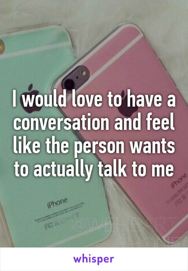 I would love to have a conversation and feel like the person wants to actually talk to me