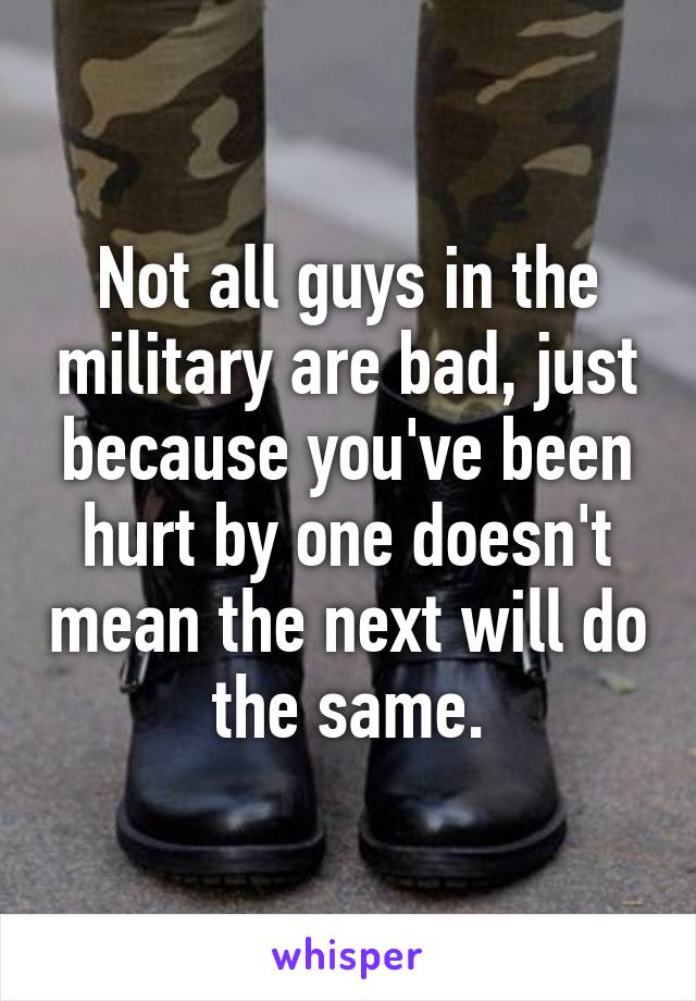 Not all guys in the military are bad, just because you've been hurt by one doesn't mean the next will do the same.