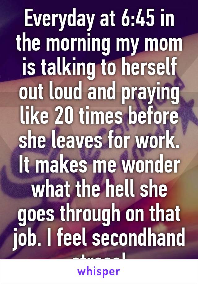 Everyday at 6:45 in the morning my mom is talking to herself out loud and praying like 20 times before she leaves for work. It makes me wonder what the hell she goes through on that job. I feel secondhand stress!