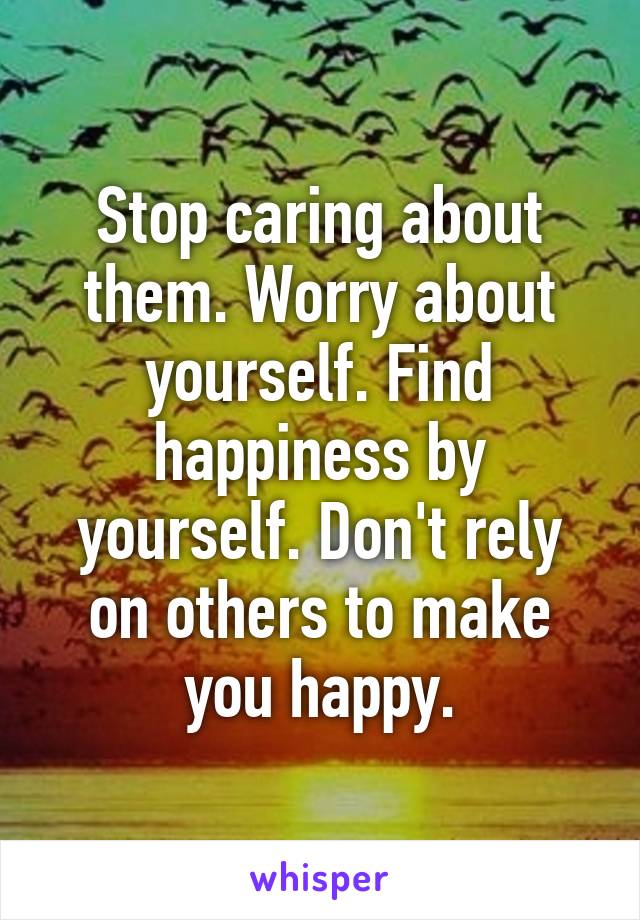 Stop caring about them. Worry about yourself. Find happiness by yourself. Don't rely on others to make you happy.