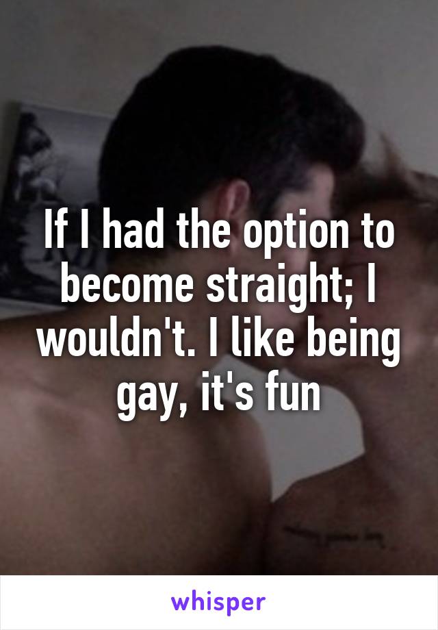 If I had the option to become straight; I wouldn't. I like being gay, it's fun