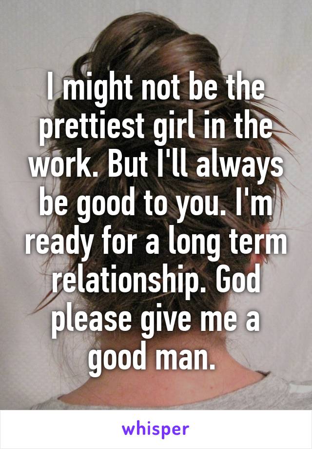 I might not be the prettiest girl in the work. But I'll always be good to you. I'm ready for a long term relationship. God please give me a good man. 