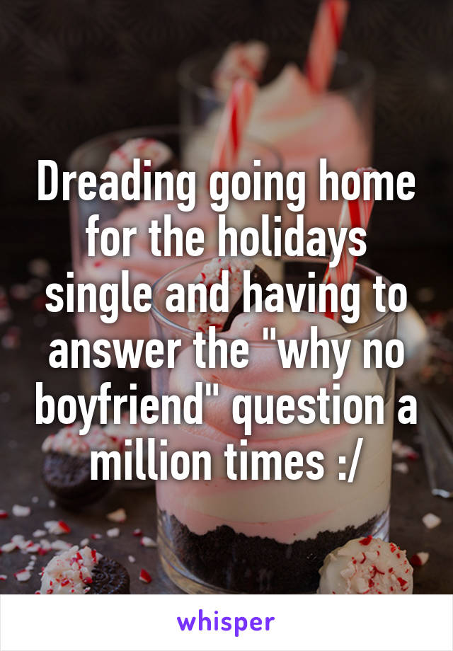 Dreading going home for the holidays single and having to answer the "why no boyfriend" question a million times :/