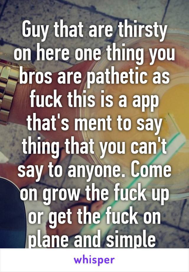 Guy that are thirsty on here one thing you bros are pathetic as fuck this is a app that's ment to say thing that you can't say to anyone. Come on grow the fuck up or get the fuck on plane and simple 