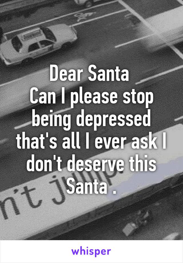 Dear Santa 
Can I please stop being depressed that's all I ever ask I don't deserve this Santa .