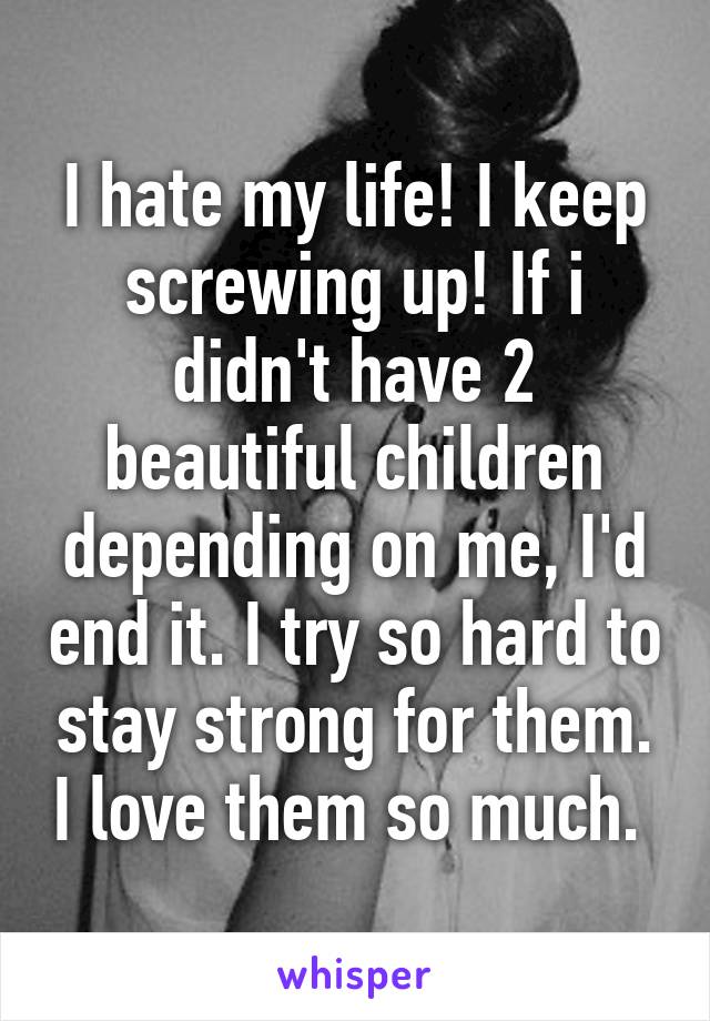 I hate my life! I keep screwing up! If i didn't have 2 beautiful children depending on me, I'd end it. I try so hard to stay strong for them. I love them so much. 