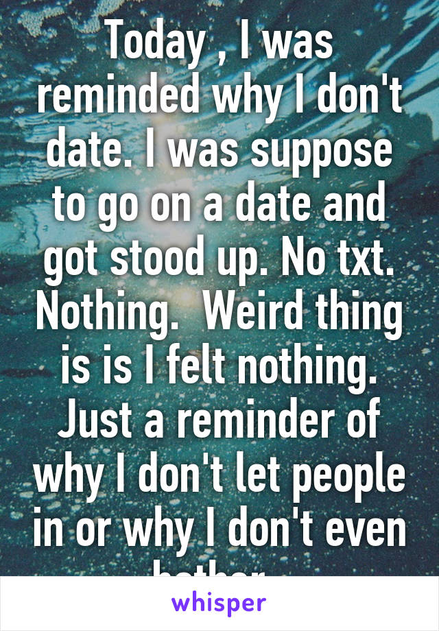 Today , I was reminded why I don't date. I was suppose to go on a date and got stood up. No txt. Nothing.  Weird thing is is I felt nothing. Just a reminder of why I don't let people in or why I don't even bother. 