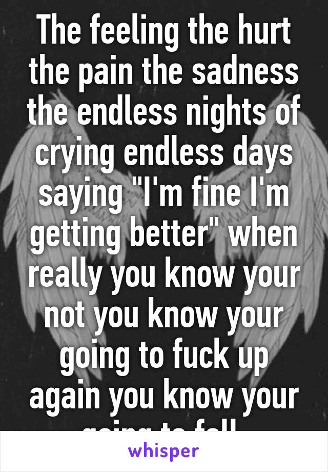 The feeling the hurt the pain the sadness the endless nights of crying endless days saying "I'm fine I'm getting better" when really you know your not you know your going to fuck up again you know your going to fall 