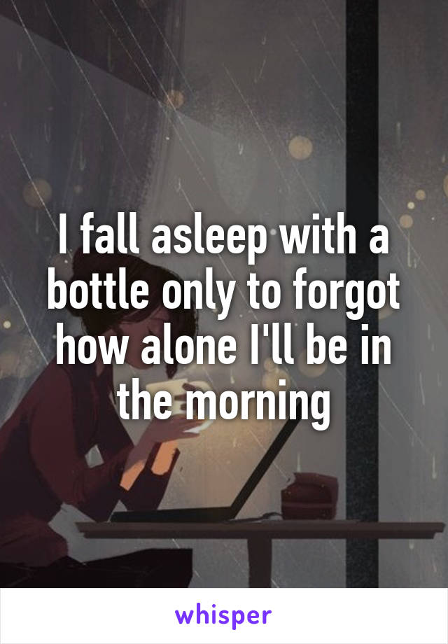 I fall asleep with a bottle only to forgot how alone I'll be in the morning