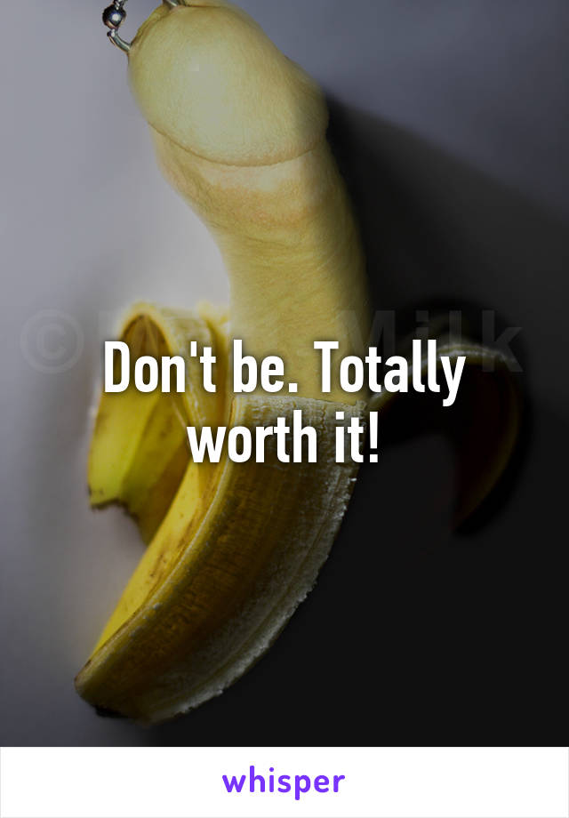 Don't be. Totally worth it!