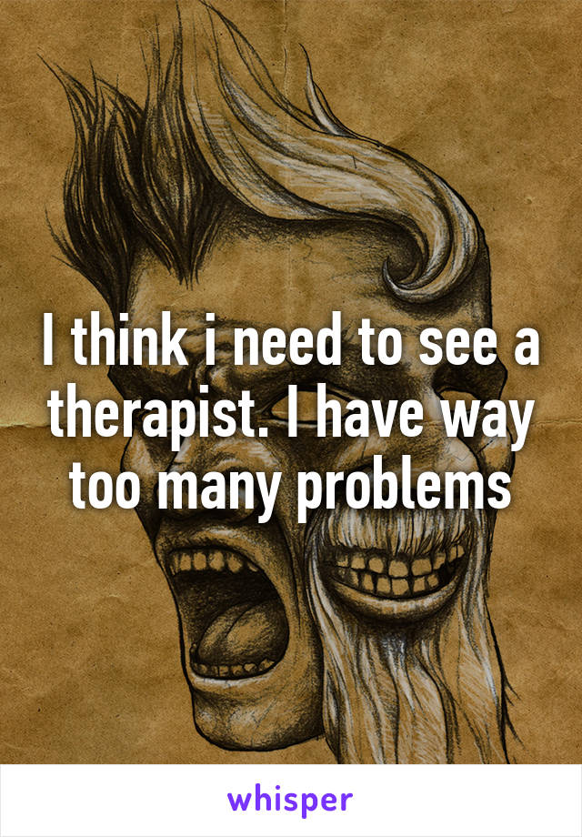 I think i need to see a therapist. I have way too many problems