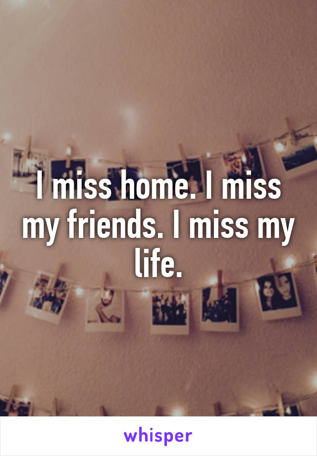 I miss home. I miss my friends. I miss my life.