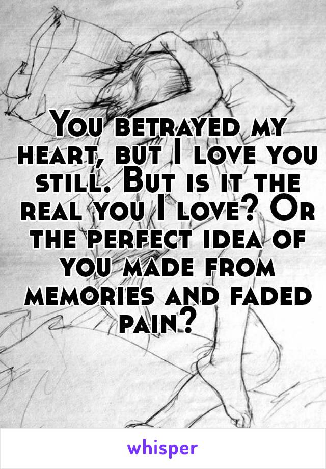  You betrayed my heart, but I love you still. But is it the real you I love? Or the perfect idea of you made from memories and faded pain?  