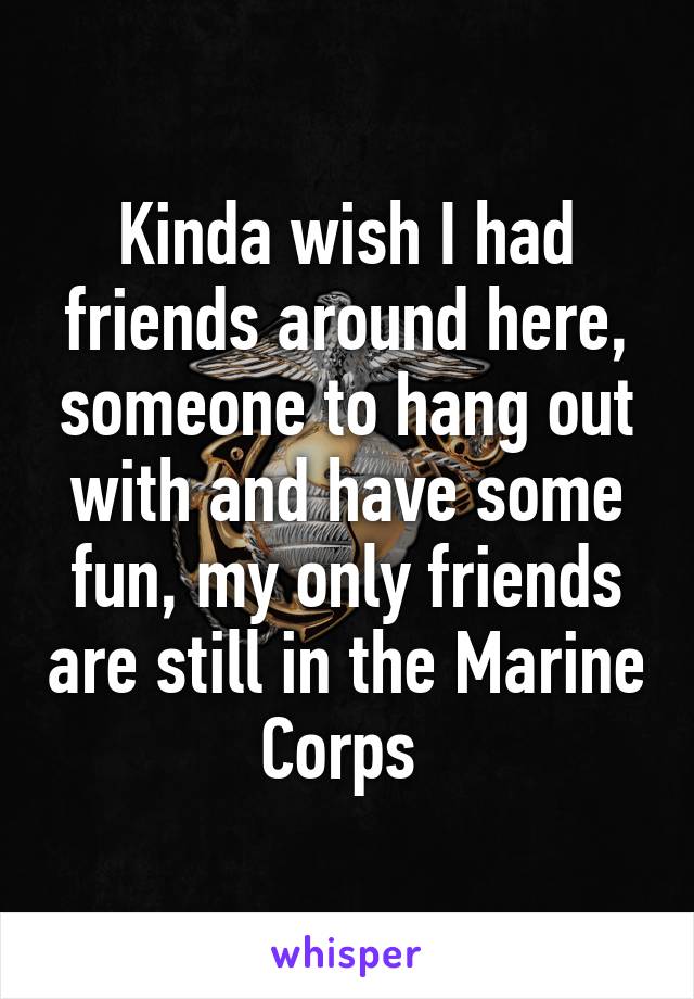 Kinda wish I had friends around here, someone to hang out with and have some fun, my only friends are still in the Marine Corps 