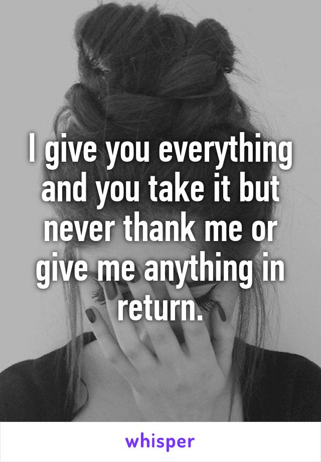 I give you everything and you take it but never thank me or give me anything in return.