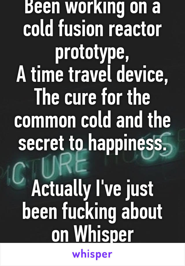 Been working on a cold fusion reactor prototype,
A time travel device,
The cure for the common cold and the secret to happiness.

Actually I've just been fucking about on Whisper
