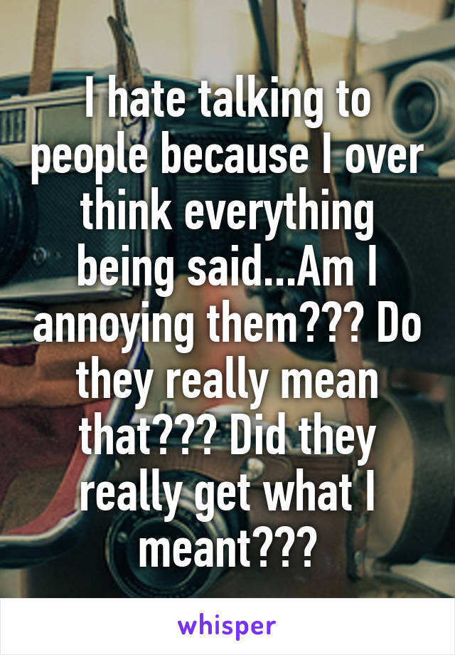 I hate talking to people because I over think everything being said...Am I annoying them??? Do they really mean that??? Did they really get what I meant???