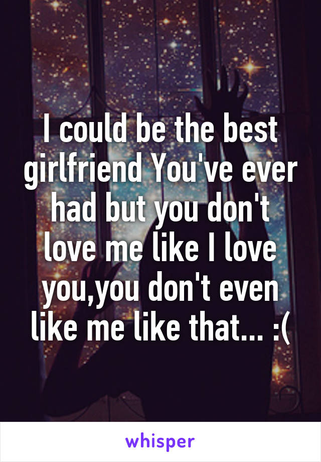 I could be the best girlfriend You've ever had but you don't love me like I love you,you don't even like me like that... :(