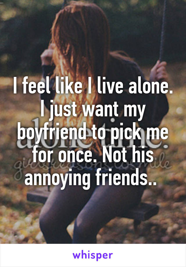 I feel like I live alone. I just want my boyfriend to pick me for once. Not his annoying friends.. 