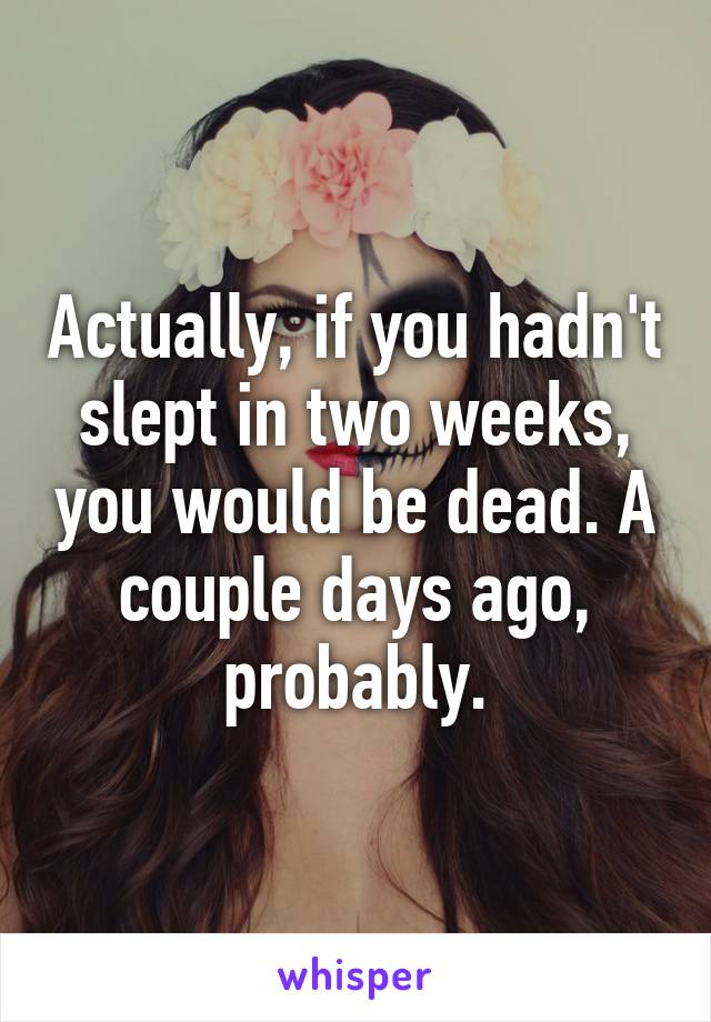 Actually, if you hadn't slept in two weeks, you would be dead. A couple days ago, probably.