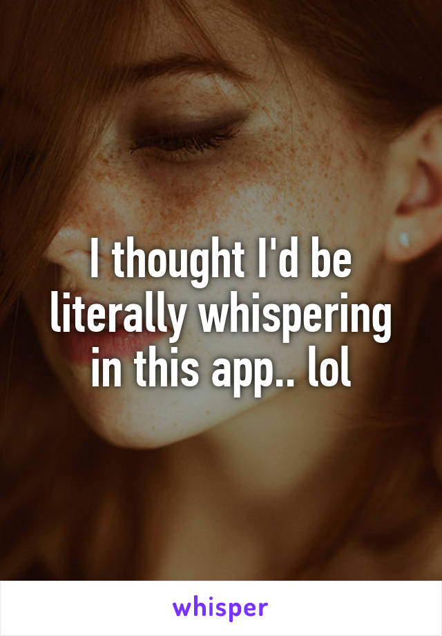 I thought I'd be literally whispering in this app.. lol